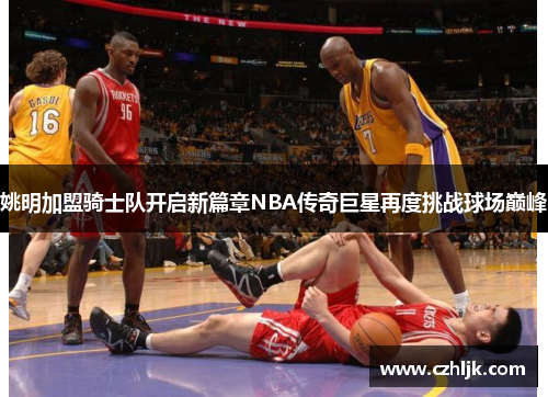 姚明加盟骑士队开启新篇章NBA传奇巨星再度挑战球场巅峰